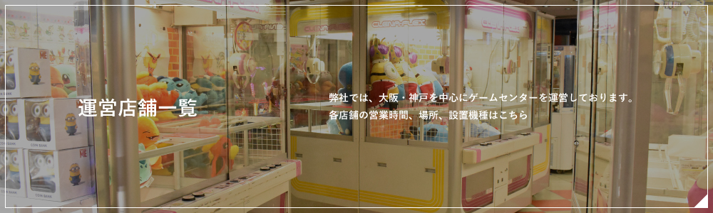 運営店舗一覧　弊社では、大阪・神戸を中心にゲームセンターを運営しております。各店舗の営業時間、場所、設置機種はこちら